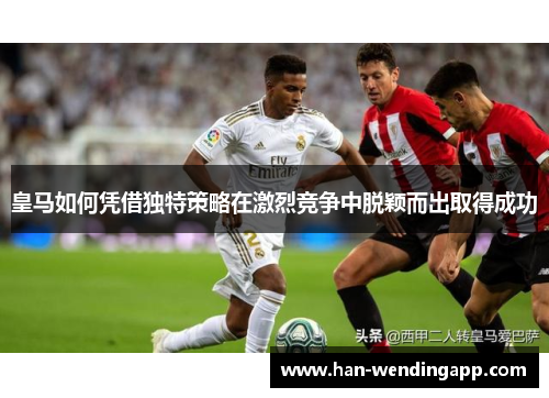 皇马如何凭借独特策略在激烈竞争中脱颖而出取得成功 皇马如何凭借独特策略在激烈竞争中脱颖而出取得成功