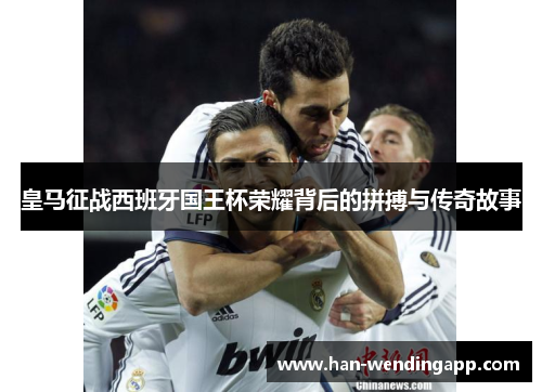 皇马征战西班牙国王杯荣耀背后的拼搏与传奇故事 皇马征战西班牙国王杯荣耀背后的拼搏与传奇故事