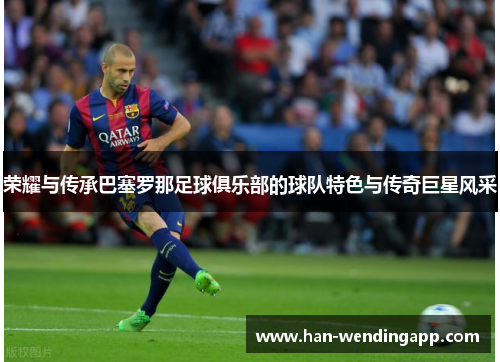 荣耀与传承巴塞罗那足球俱乐部的球队特色与传奇巨星风采