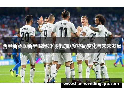 西甲新赛季新星崛起如何推动联赛格局变化与未来发展 西甲新赛季新星崛起如何推动联赛格局变化与未来发展