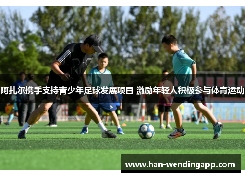 阿扎尔携手支持青少年足球发展项目 激励年轻人积极参与体育运动 阿扎尔携手支持青少年足球发展项目 激励年轻人积极参与体育运动