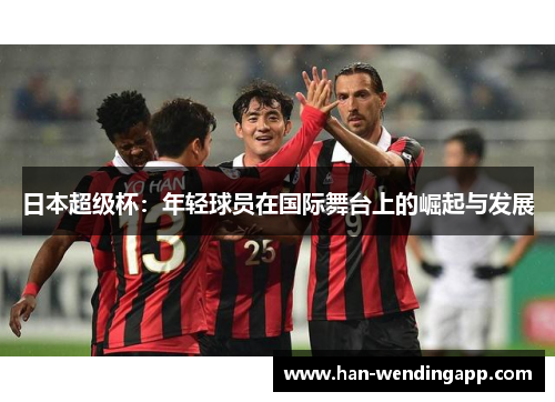 日本超级杯:年轻球员在国际舞台上的崛起与发展 日本超级杯:年轻球员在国际舞台上的崛起与发展